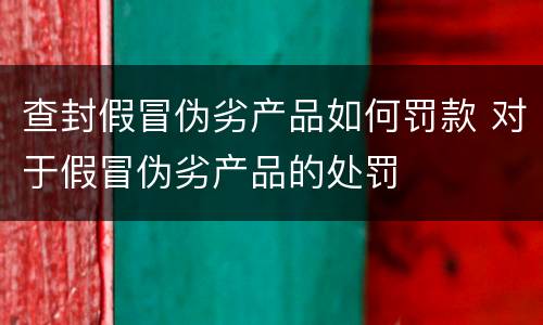 查封假冒伪劣产品如何罚款 对于假冒伪劣产品的处罚