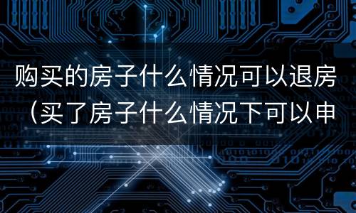 购买的房子什么情况可以退房（买了房子什么情况下可以申请退房）