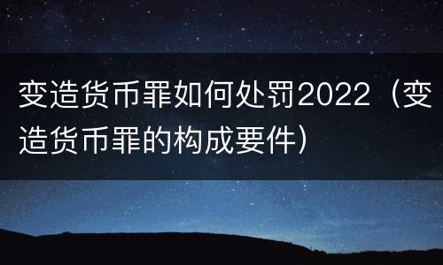 变造货币罪如何处罚2022（变造货币罪的构成要件）
