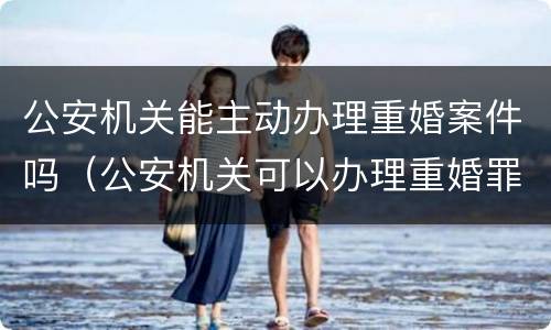 公安机关能主动办理重婚案件吗（公安机关可以办理重婚罪吗）