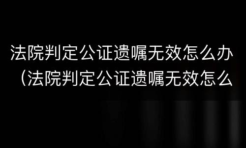 法院判定公证遗嘱无效怎么办（法院判定公证遗嘱无效怎么办呢）