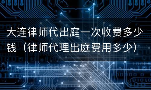 大连律师代出庭一次收费多少钱（律师代理出庭费用多少）
