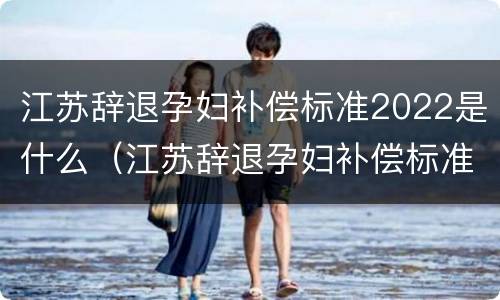 江苏辞退孕妇补偿标准2022是什么（江苏辞退孕妇补偿标准2022是什么时候发放）