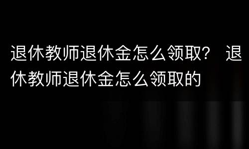 退休教师退休金怎么领取？ 退休教师退休金怎么领取的