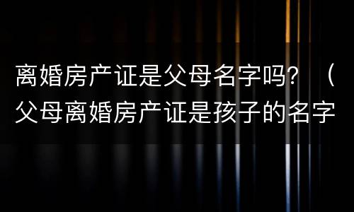 离婚房产证是父母名字吗？（父母离婚房产证是孩子的名字）