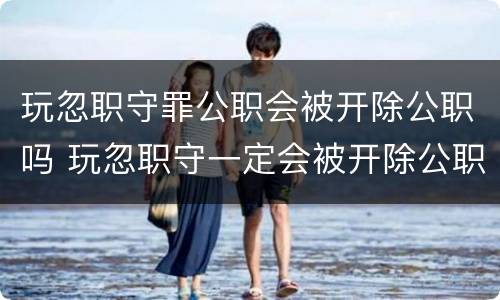 玩忽职守罪公职会被开除公职吗 玩忽职守一定会被开除公职吗