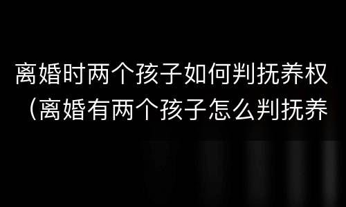 离婚时两个孩子如何判抚养权（离婚有两个孩子怎么判抚养权）