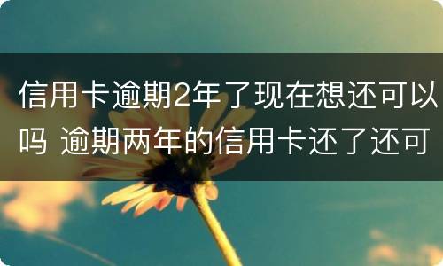 信用卡逾期2年了现在想还可以吗 逾期两年的信用卡还了还可以用吗