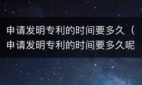申请发明专利的时间要多久（申请发明专利的时间要多久呢）