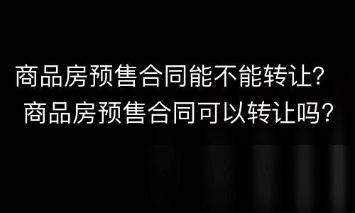 商品房预售合同能不能转让？ 商品房预售合同可以转让吗?