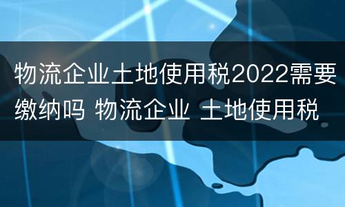 物流企业土地使用税2022需要缴纳吗 物流企业 土地使用税