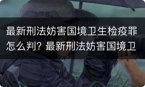最新刑法妨害国境卫生检疫罪怎么判? 最新刑法妨害国境卫生检疫罪怎么判刑