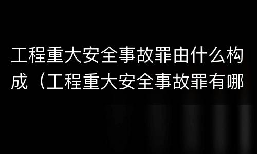 工程重大安全事故罪由什么构成（工程重大安全事故罪有哪些）
