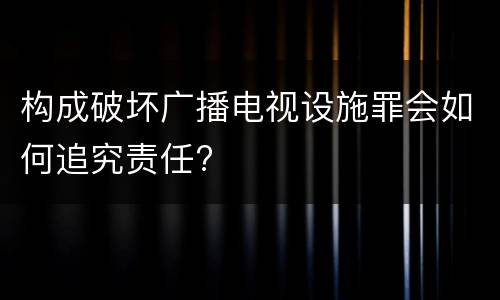 构成破坏广播电视设施罪会如何追究责任?