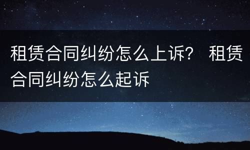 租赁合同纠纷怎么上诉？ 租赁合同纠纷怎么起诉