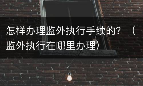 怎样办理监外执行手续的？（监外执行在哪里办理）