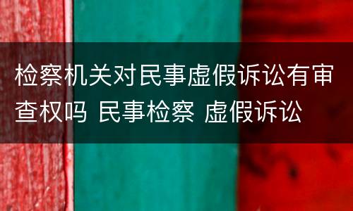 检察机关对民事虚假诉讼有审查权吗 民事检察 虚假诉讼