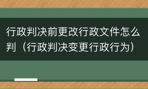 行政判决前更改行政文件怎么判（行政判决变更行政行为）