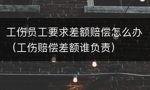 工伤员工要求差额赔偿怎么办（工伤赔偿差额谁负责）