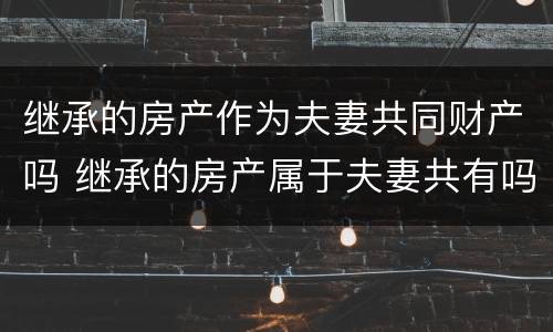 继承的房产作为夫妻共同财产吗 继承的房产属于夫妻共有吗