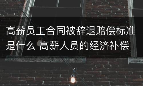 高薪员工合同被辞退赔偿标准是什么 高薪人员的经济补偿