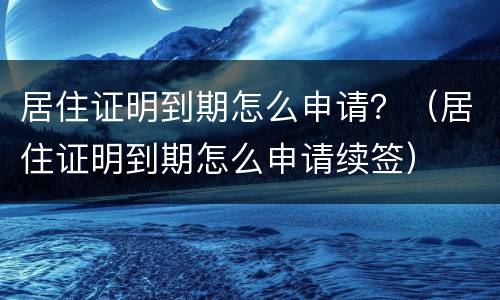 居住证明到期怎么申请？（居住证明到期怎么申请续签）