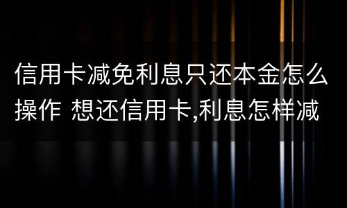 信用卡减免利息只还本金怎么操作 想还信用卡,利息怎样减免