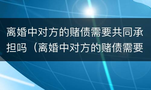 离婚中对方的赌债需要共同承担吗（离婚中对方的赌债需要共同承担吗）
