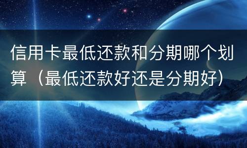 信用卡最低还款和分期哪个划算（最低还款好还是分期好）