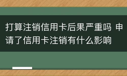 打算注销信用卡后果严重吗 申请了信用卡注销有什么影响