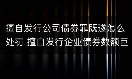 擅自发行公司债券罪既遂怎么处罚 擅自发行企业债券数额巨大后果严重的应处以无期徒刑