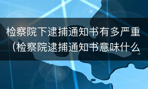 检察院下逮捕通知书有多严重（检察院逮捕通知书意味什么）