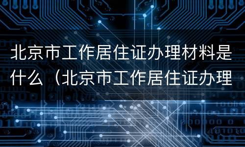 北京市工作居住证办理材料是什么（北京市工作居住证办理需要什么材料）