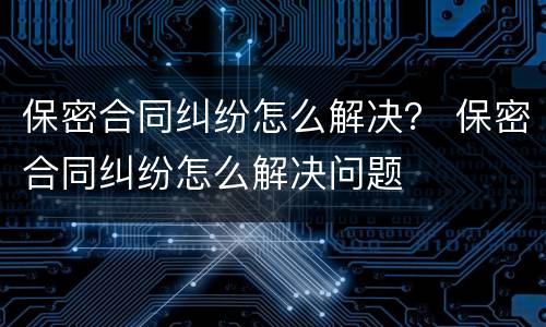 保密合同纠纷怎么解决？ 保密合同纠纷怎么解决问题