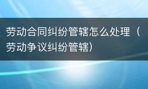 劳动合同纠纷管辖怎么处理（劳动争议纠纷管辖）