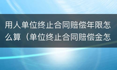 用人单位终止合同赔偿年限怎么算（单位终止合同赔偿金怎么计算）