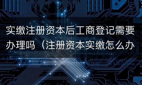 实缴注册资本后工商登记需要办理吗（注册资本实缴怎么办理）