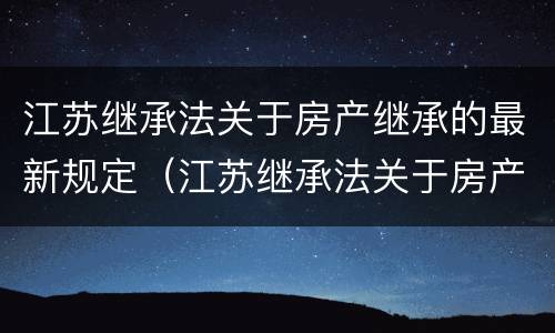 江苏继承法关于房产继承的最新规定（江苏继承法关于房产继承的最新规定是）