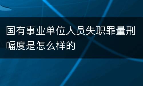 国有事业单位人员失职罪量刑幅度是怎么样的