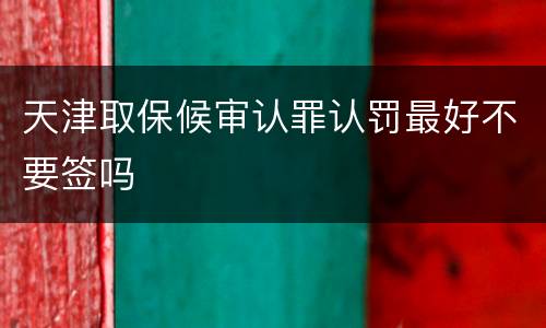 天津取保候审认罪认罚最好不要签吗