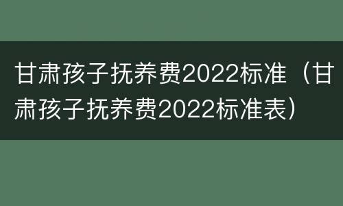甘肃孩子抚养费2022标准（甘肃孩子抚养费2022标准表）
