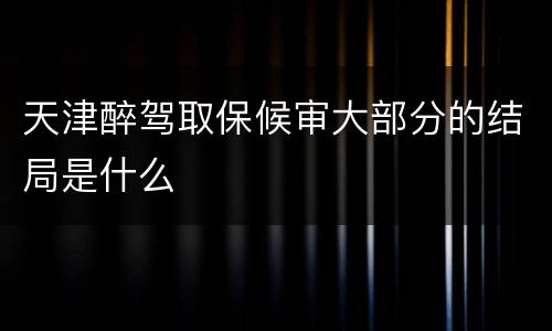 天津醉驾取保候审大部分的结局是什么
