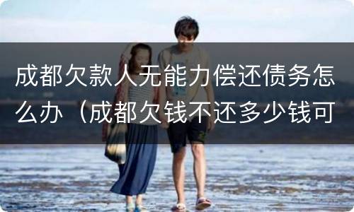 成都欠款人无能力偿还债务怎么办（成都欠钱不还多少钱可以立案）
