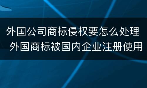 外国公司商标侵权要怎么处理 外国商标被国内企业注册使用