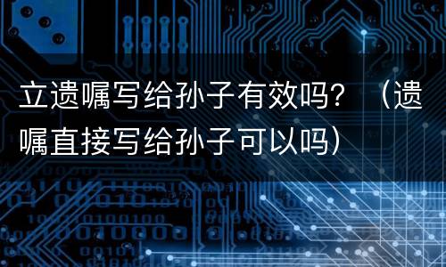 立遗嘱写给孙子有效吗？（遗嘱直接写给孙子可以吗）