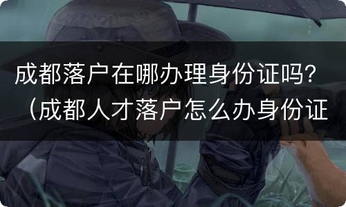 成都落户在哪办理身份证吗？（成都人才落户怎么办身份证）
