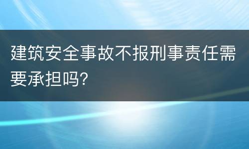 建筑安全事故不报刑事责任需要承担吗？