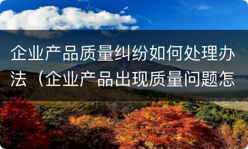 企业产品质量纠纷如何处理办法（企业产品出现质量问题怎么办）