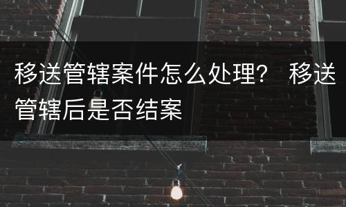 移送管辖案件怎么处理？ 移送管辖后是否结案