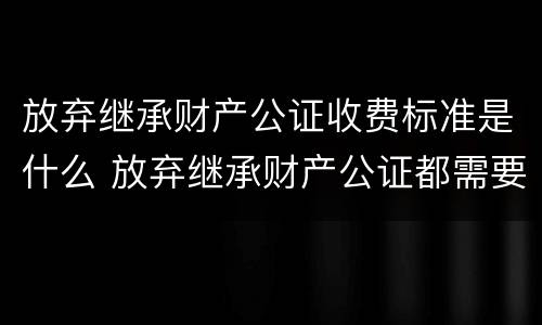 放弃继承财产公证收费标准是什么 放弃继承财产公证都需要什么材料